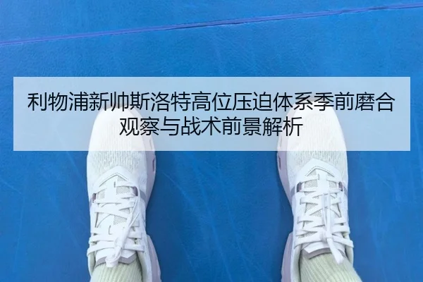 利物浦新帅斯洛特高位压迫体系季前磨合观察与战术前景解析