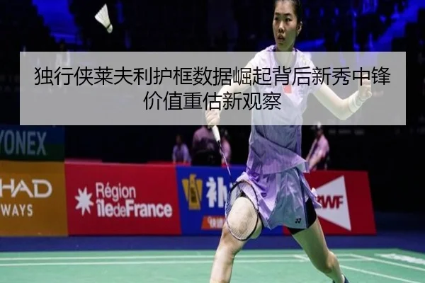 独行侠莱夫利护框数据崛起背后新秀中锋价值重估新观察