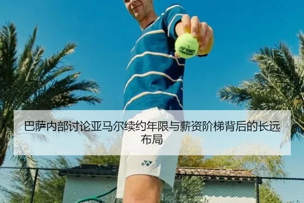 巴萨内部讨论亚马尔续约年限与薪资阶梯背后的长远布局
