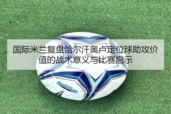 国际米兰复盘恰尔汗奥卢定位球助攻价值的战术意义与比赛启示