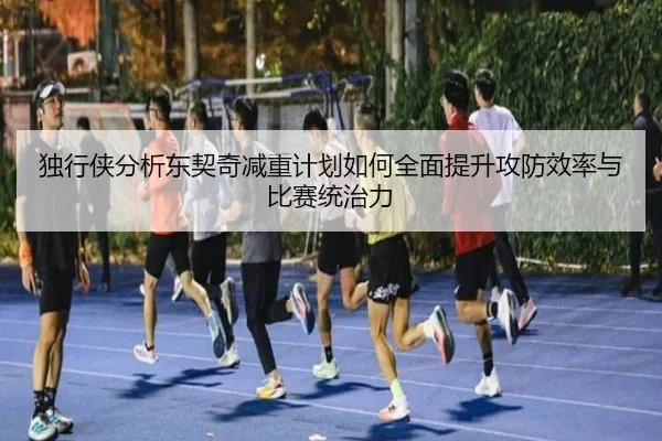 独行侠分析东契奇减重计划如何全面提升攻防效率与比赛统治力
