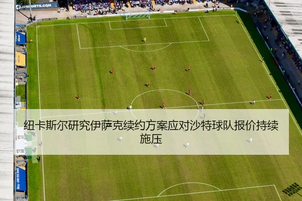 纽卡斯尔研究伊萨克续约方案应对沙特球队报价持续施压