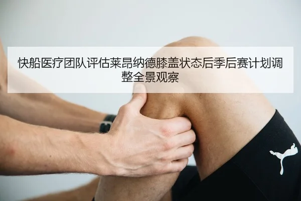 快船医疗团队评估莱昂纳德膝盖状态后季后赛计划调整全景观察